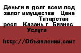 Деньги в долг всем под залог имущества › Цена ­ 7 000 000 - Татарстан респ., Казань г. Бизнес » Услуги   